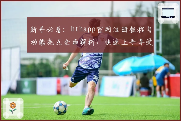 新手必看：hthapp官网注册教程与功能亮点全面解析，快速上手享受便捷体验