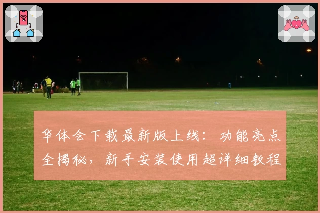 华体会下载最新版上线：功能亮点全揭秘，新手安装使用超详细教程！