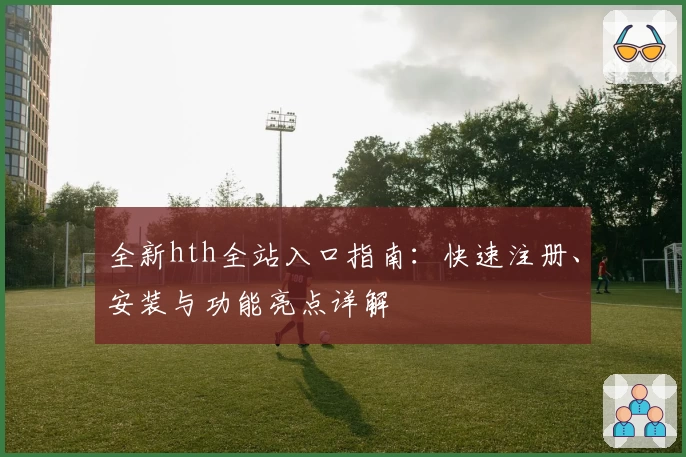 全新hth全站入口指南：快速注册、安装与功能亮点详解