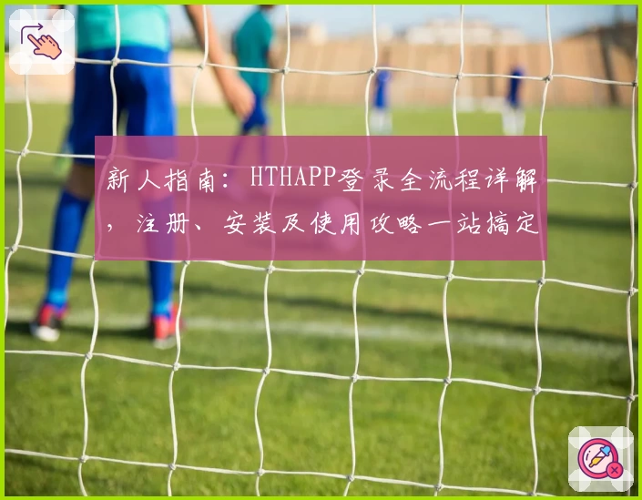 新人指南：HTHAPP登录全流程详解，注册、安装及使用攻略一站搞定