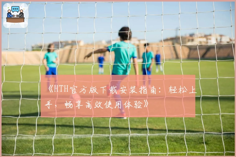 《HTH官方版下载安装指南：轻松上手，畅享高效使用体验》