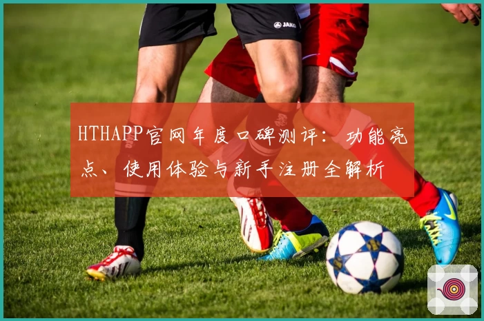 HTHAPP官网年度口碑测评：功能亮点、使用体验与新手注册全解析