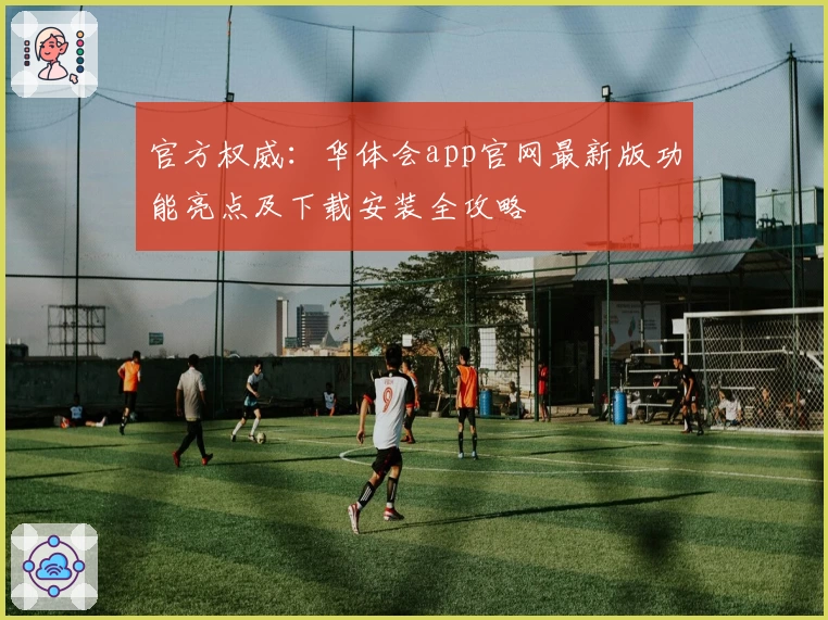 官方权威：华体会app官网最新版功能亮点及下载安装全攻略