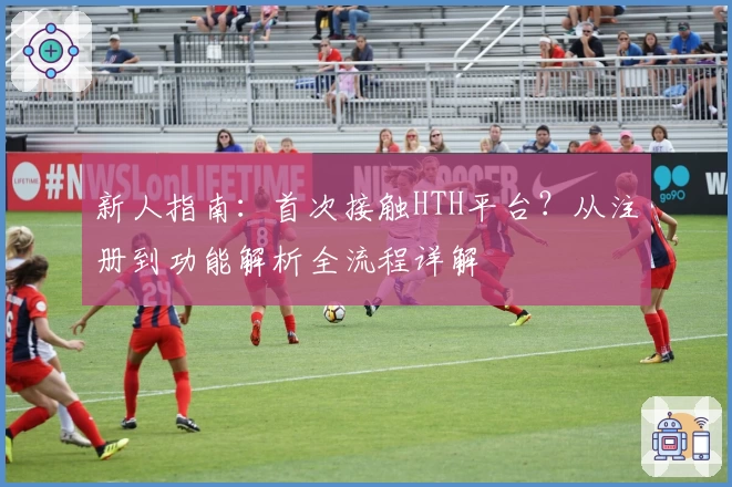 新人指南：首次接触HTH平台？从注册到功能解析全流程详解