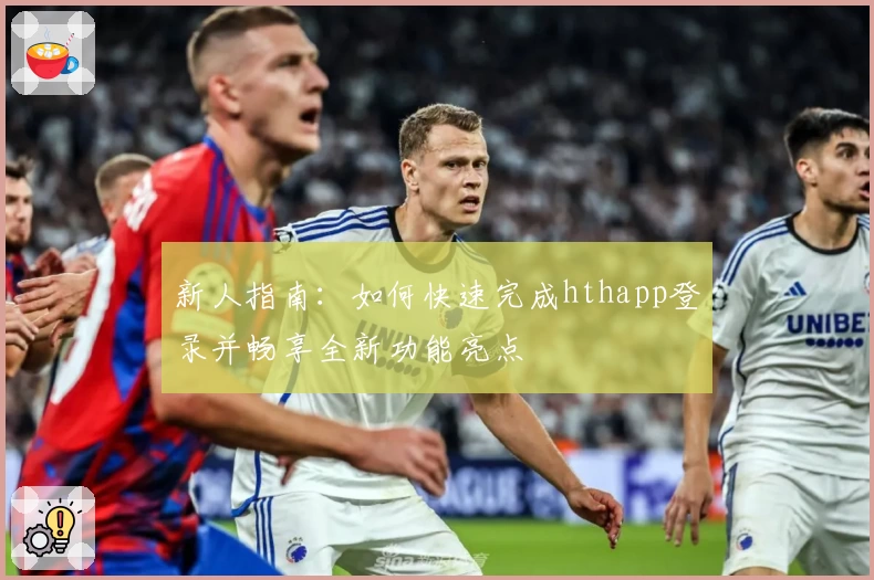 新人指南：如何快速完成hthapp登录并畅享全新功能亮点