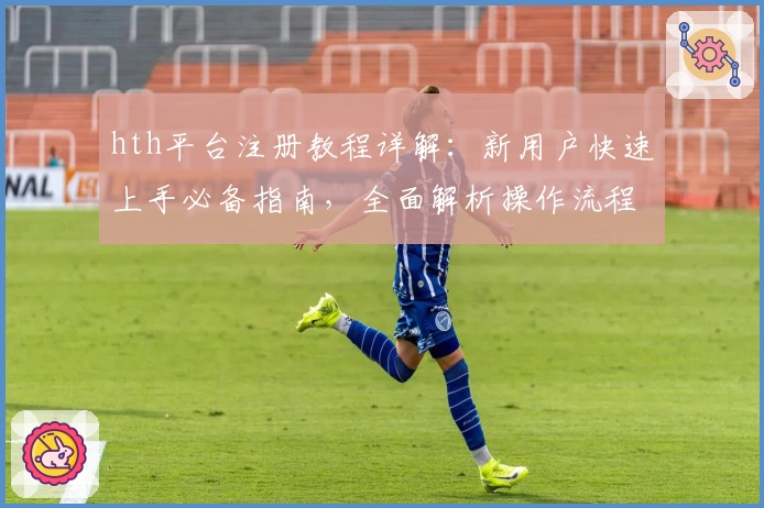 hth平台注册教程详解：新用户快速上手必备指南，全面解析操作流程与注意事项