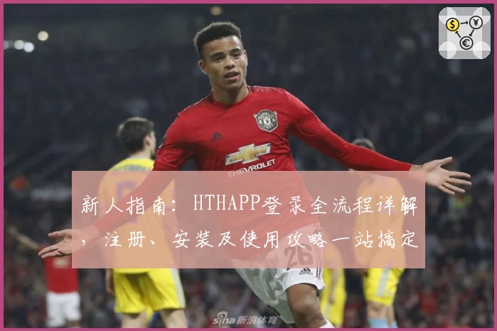 新人指南：HTHAPP登录全流程详解，注册、安装及使用攻略一站搞定