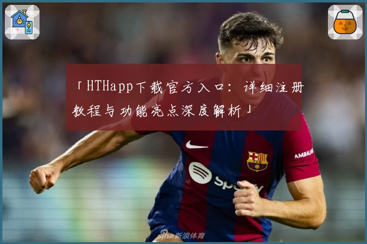 「HTHapp下载官方入口：详细注册教程与功能亮点深度解析」