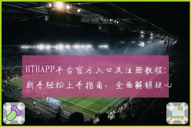 HTHAPP平台官方入口及注册教程：新手轻松上手指南，全面解锁核心功能亮点