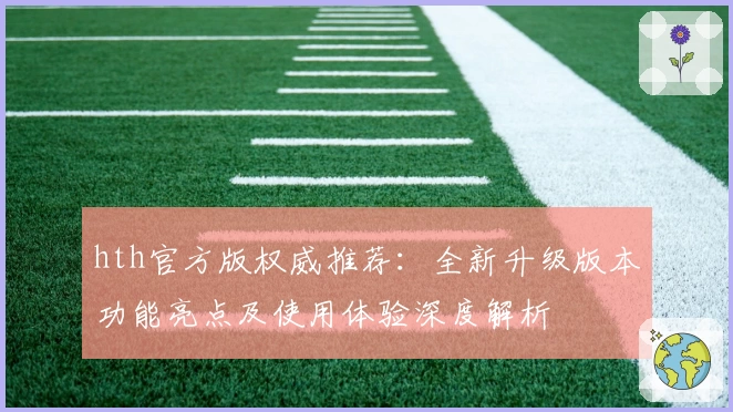 hth官方版权威推荐：全新升级版本功能亮点及使用体验深度解析
