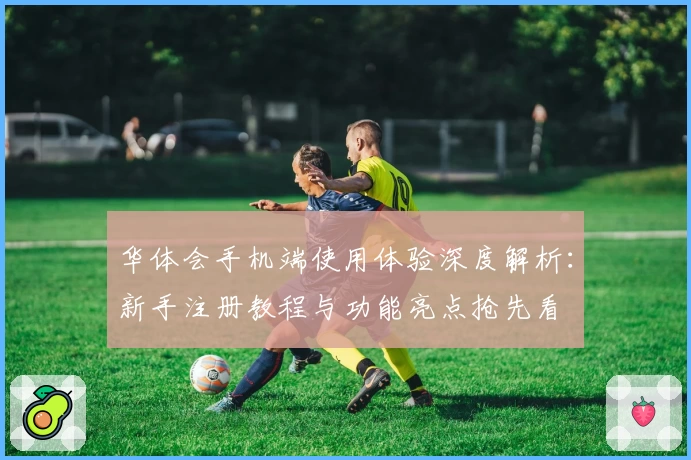 华体会手机端使用体验深度解析：新手注册教程与功能亮点抢先看