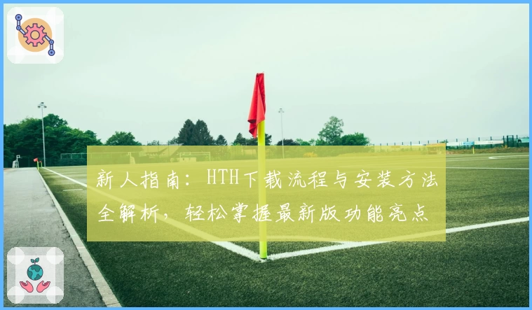 新人指南:HTH下载流程与安装方法全解析,轻松掌握最新版功能亮点