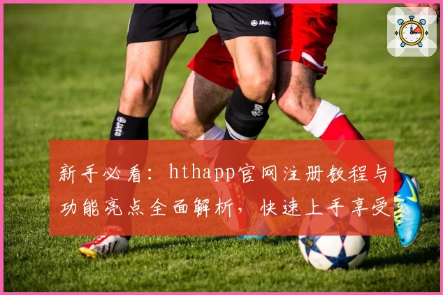 新手必看：hthapp官网注册教程与功能亮点全面解析，快速上手享受便捷体验