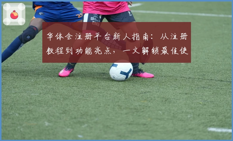华体会注册平台新人指南：从注册教程到功能亮点，一文解锁最佳使用体验
