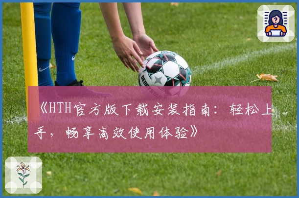 《HTH官方版下载安装指南：轻松上手，畅享高效使用体验》