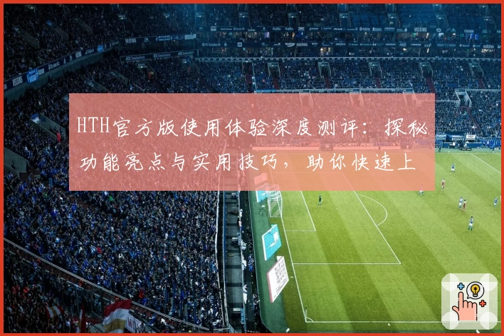 HTH官方版使用体验深度测评：探秘功能亮点与实用技巧，助你快速上手