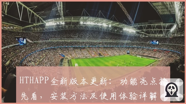 HTHAPP全新版本更新：功能亮点抢先看，安装方法及使用体验详解