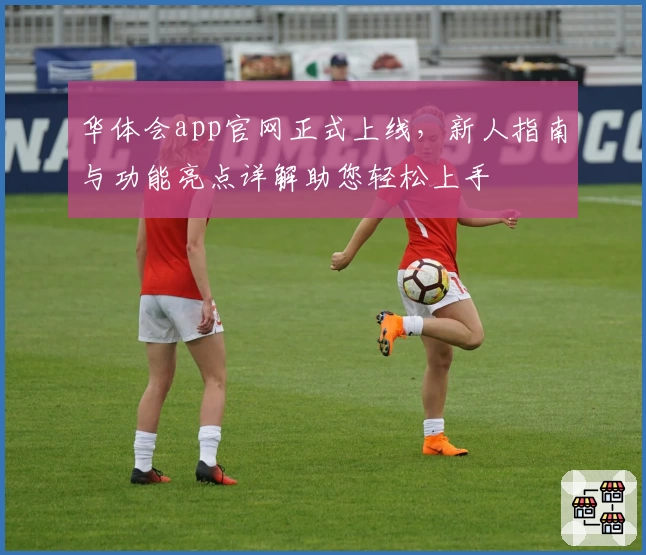 华体会app官网正式上线，新人指南与功能亮点详解助您轻松上手