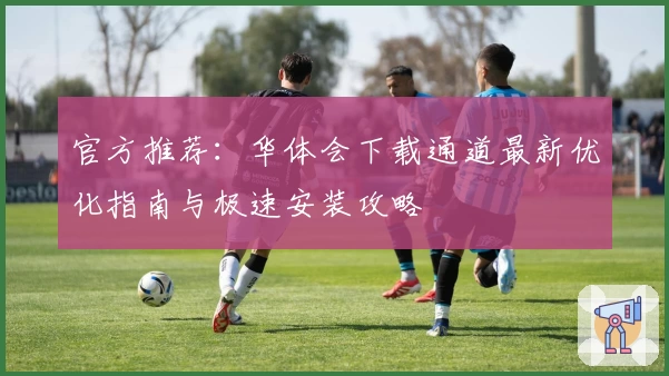 官方推荐：华体会下载通道最新优化指南与极速安装攻略